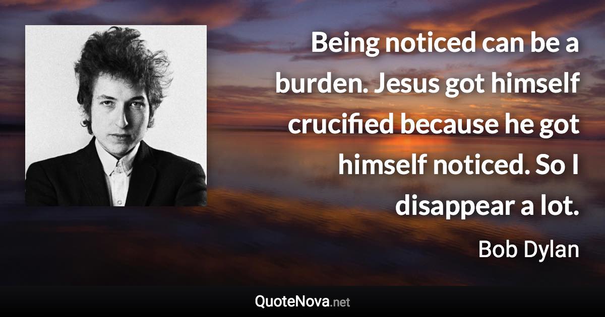 Being noticed can be a burden. Jesus got himself crucified because he got himself noticed. So I disappear a lot. - Bob Dylan quote