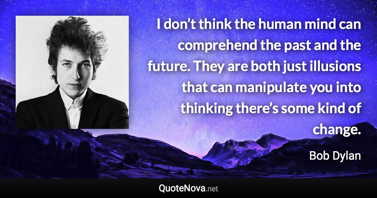 I don’t think the human mind can comprehend the past and the future. They are both just illusions that can manipulate you into thinking there’s some kind of change. - Bob Dylan quote