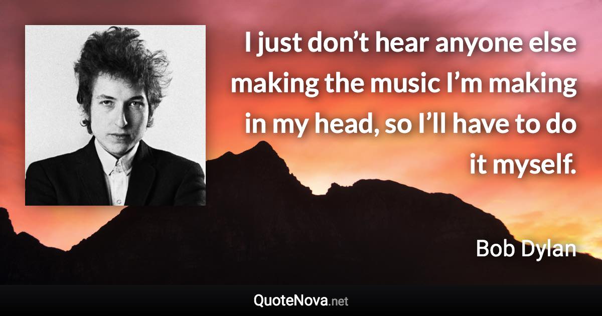 I just don’t hear anyone else making the music I’m making in my head, so I’ll have to do it myself. - Bob Dylan quote