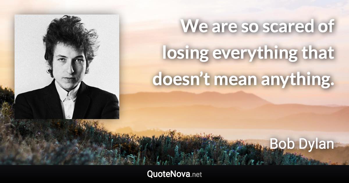 We are so scared of losing everything that doesn’t mean anything. - Bob Dylan quote