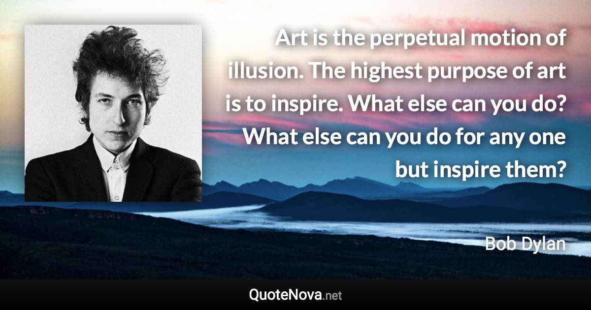 Art is the perpetual motion of illusion. The highest purpose of art is to inspire. What else can you do? What else can you do for any one but inspire them? - Bob Dylan quote