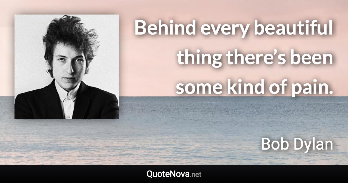 Behind every beautiful thing there’s been some kind of pain. - Bob Dylan quote