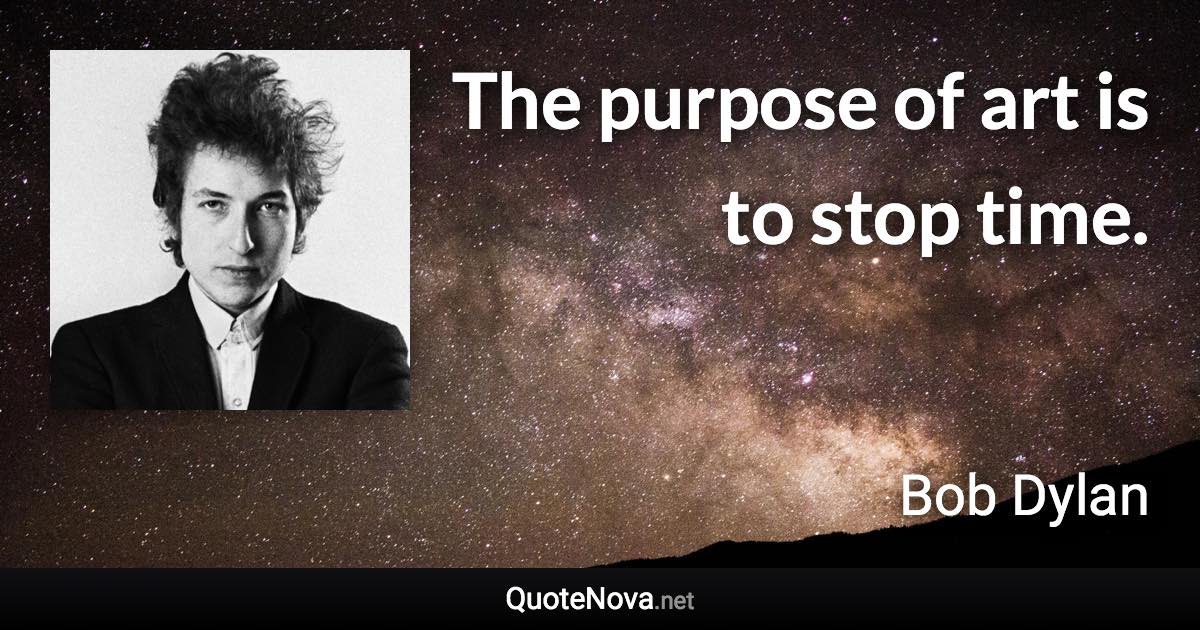 The purpose of art is to stop time. - Bob Dylan quote