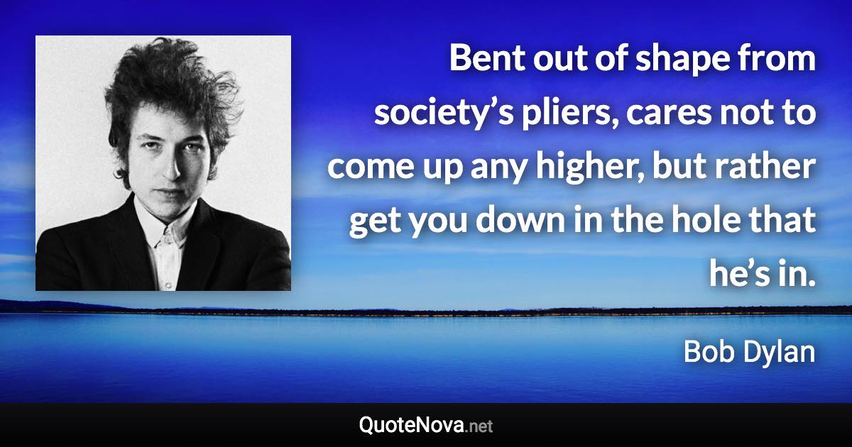 Bent out of shape from society’s pliers, cares not to come up any higher, but rather get you down in the hole that he’s in. - Bob Dylan quote