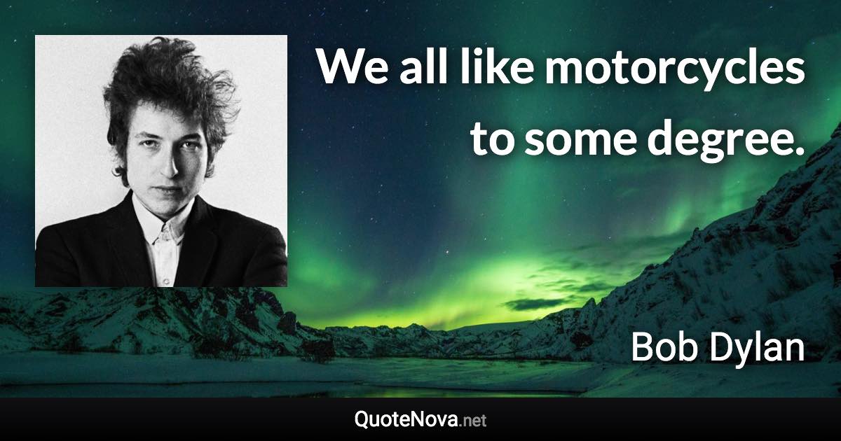 We all like motorcycles to some degree. - Bob Dylan quote