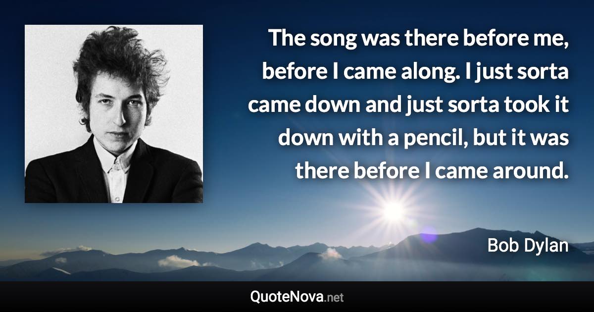 The song was there before me, before I came along. I just sorta came down and just sorta took it down with a pencil, but it was there before I came around. - Bob Dylan quote