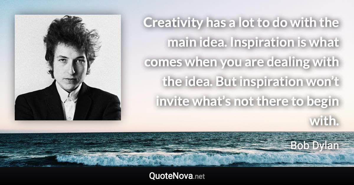 Creativity has a lot to do with the main idea. Inspiration is what comes when you are dealing with the idea. But inspiration won’t invite what’s not there to begin with. - Bob Dylan quote