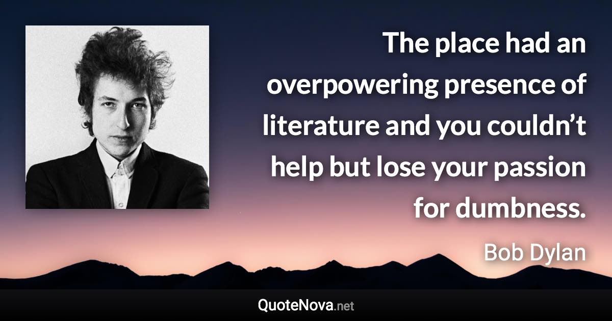 The place had an overpowering presence of literature and you couldn’t help but lose your passion for dumbness. - Bob Dylan quote