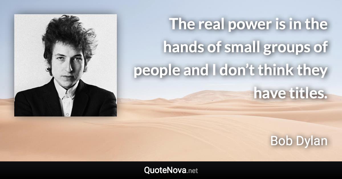 The real power is in the hands of small groups of people and I don’t think they have titles. - Bob Dylan quote