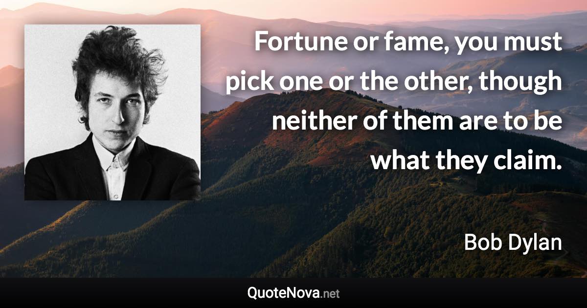 Fortune or fame, you must pick one or the other, though neither of them are to be what they claim. - Bob Dylan quote