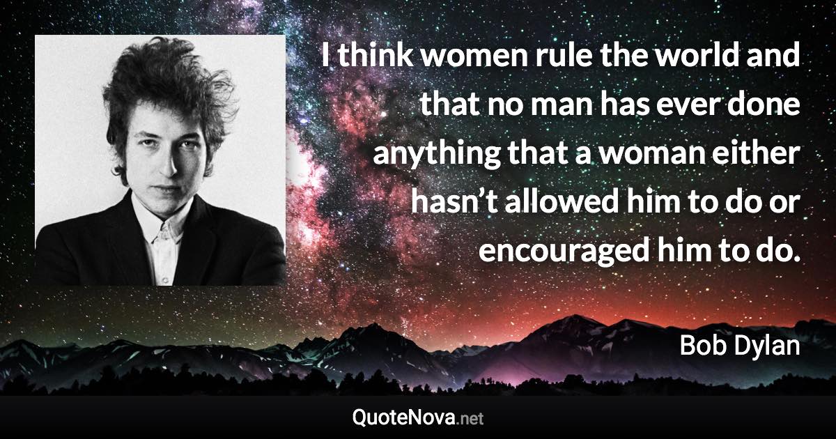 I think women rule the world and that no man has ever done anything that a woman either hasn’t allowed him to do or encouraged him to do. - Bob Dylan quote