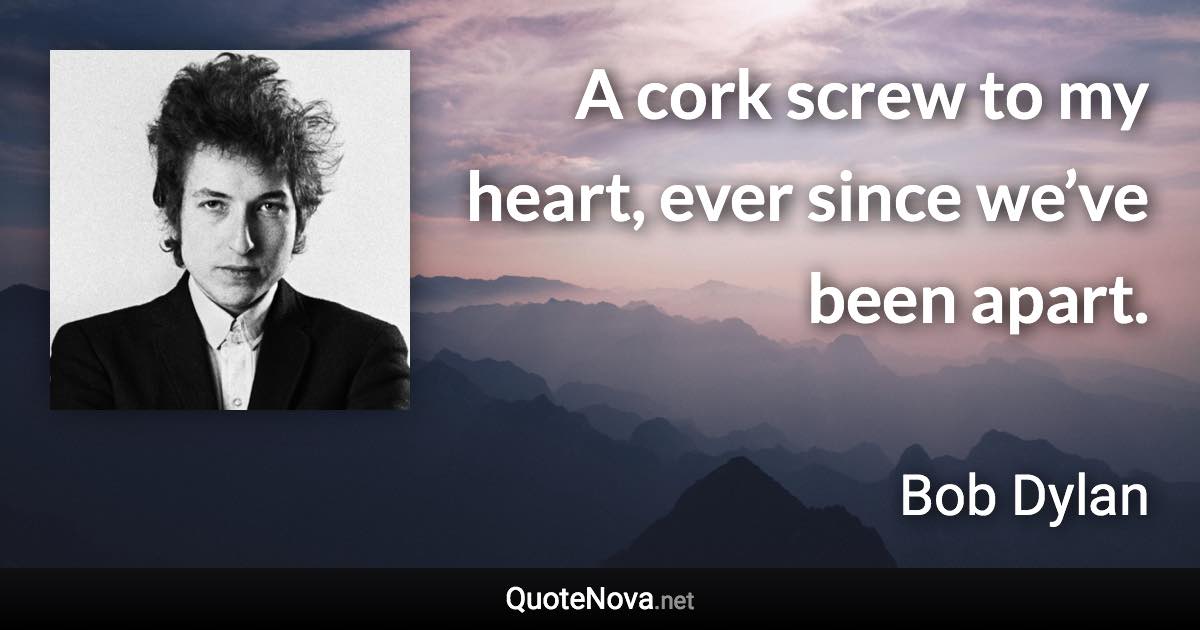 A cork screw to my heart, ever since we’ve been apart. - Bob Dylan quote