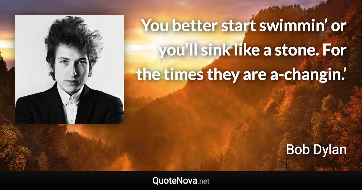 You better start swimmin’ or you’ll sink like a stone. For the times they are a-changin.’ - Bob Dylan quote