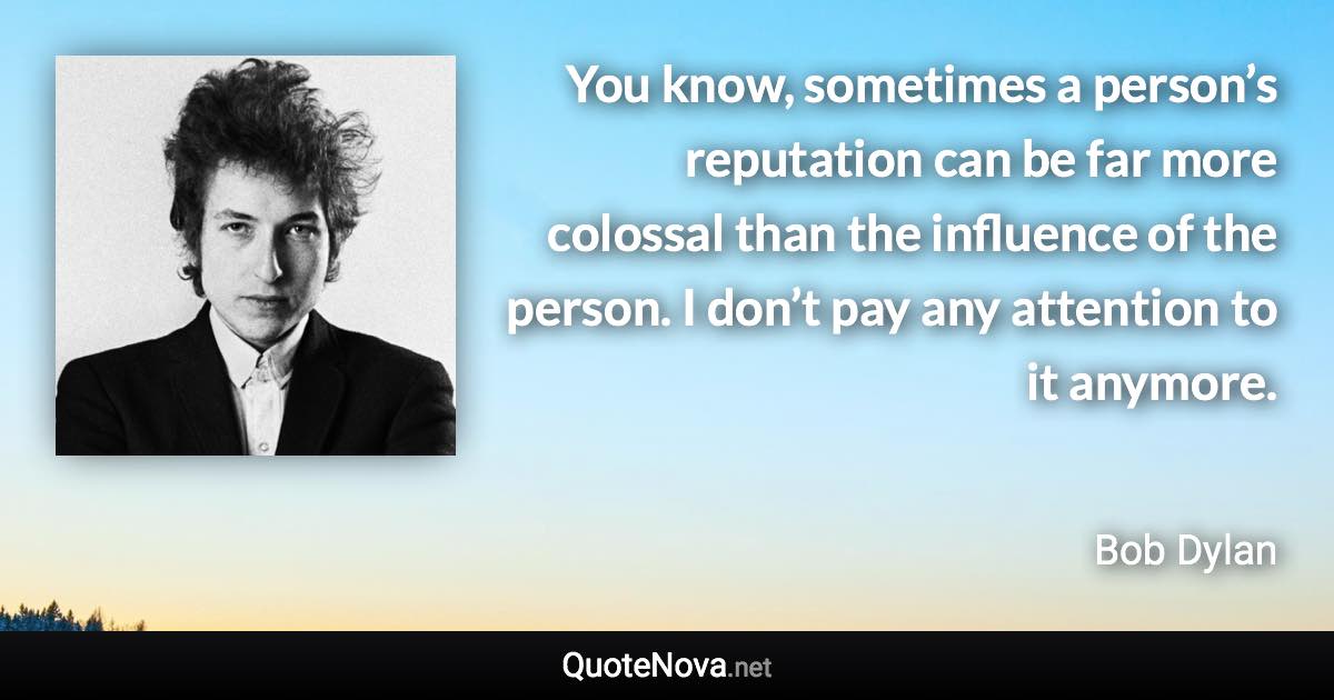 You know, sometimes a person’s reputation can be far more colossal than the influence of the person. I don’t pay any attention to it anymore. - Bob Dylan quote