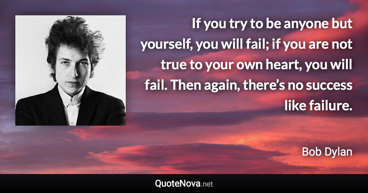 If you try to be anyone but yourself, you will fail; if you are not true to your own heart, you will fail. Then again, there’s no success like failure. - Bob Dylan quote