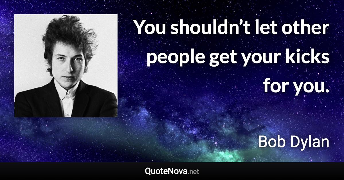 You shouldn’t let other people get your kicks for you. - Bob Dylan quote