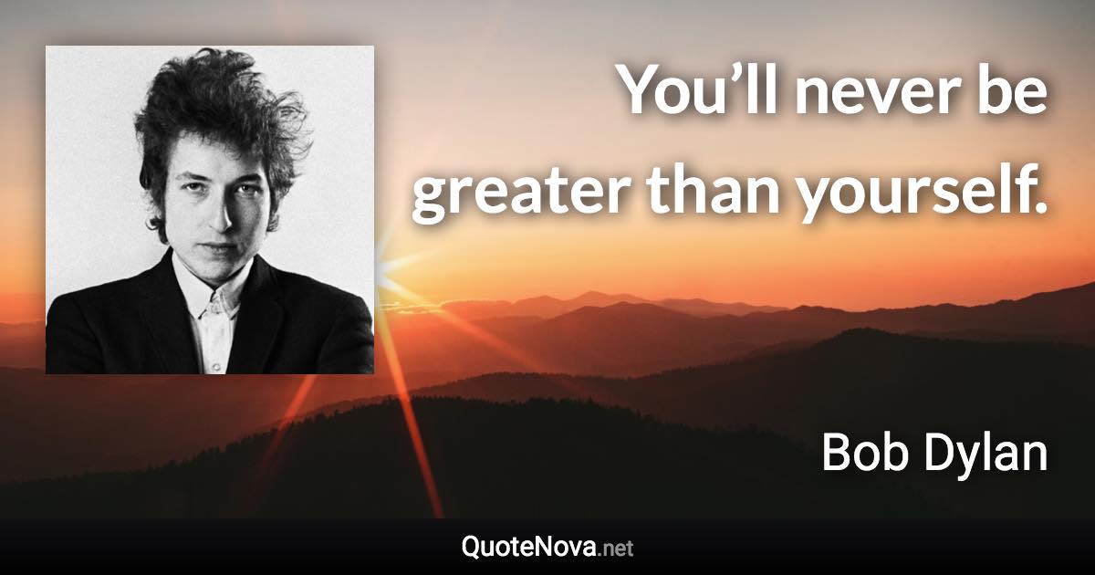 You’ll never be greater than yourself. - Bob Dylan quote