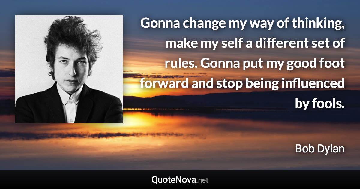 Gonna change my way of thinking, make my self a different set of rules. Gonna put my good foot forward and stop being influenced by fools. - Bob Dylan quote