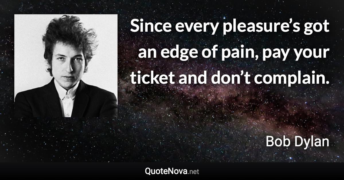 Since every pleasure’s got an edge of pain, pay your ticket and don’t complain. - Bob Dylan quote