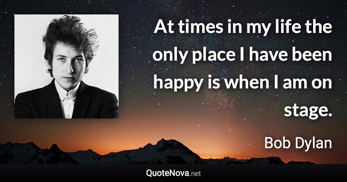 At times in my life the only place I have been happy is when I am on stage. - Bob Dylan quote