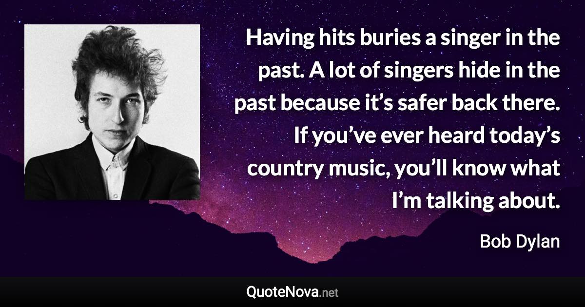 Having hits buries a singer in the past. A lot of singers hide in the past because it’s safer back there. If you’ve ever heard today’s country music, you’ll know what I’m talking about. - Bob Dylan quote