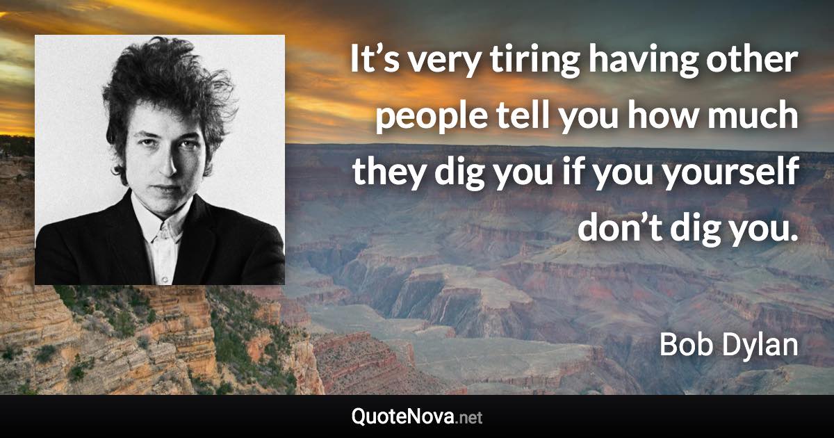 It’s very tiring having other people tell you how much they dig you if you yourself don’t dig you. - Bob Dylan quote