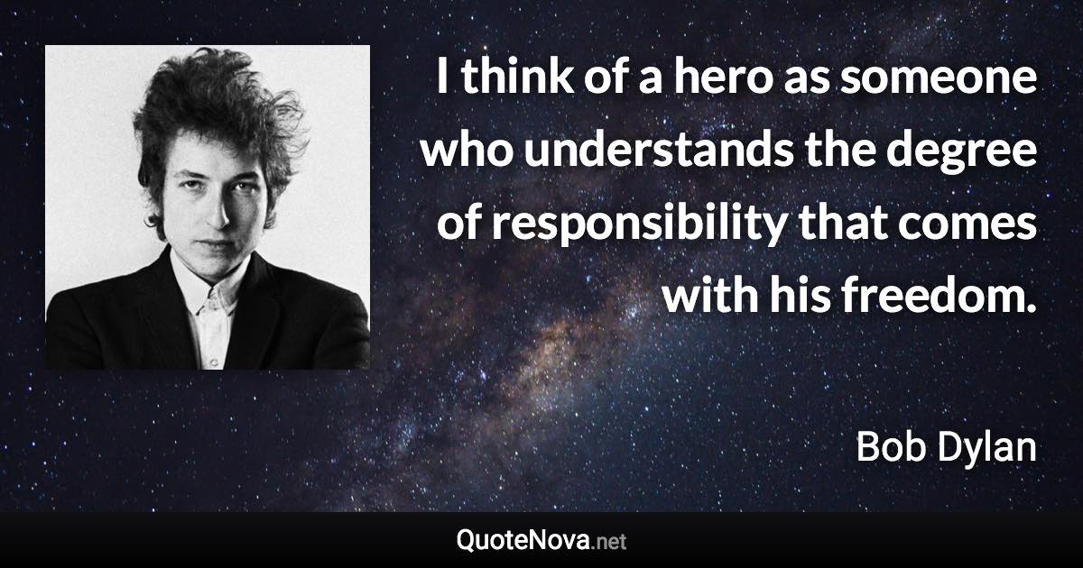 I think of a hero as someone who understands the degree of responsibility that comes with his freedom. - Bob Dylan quote
