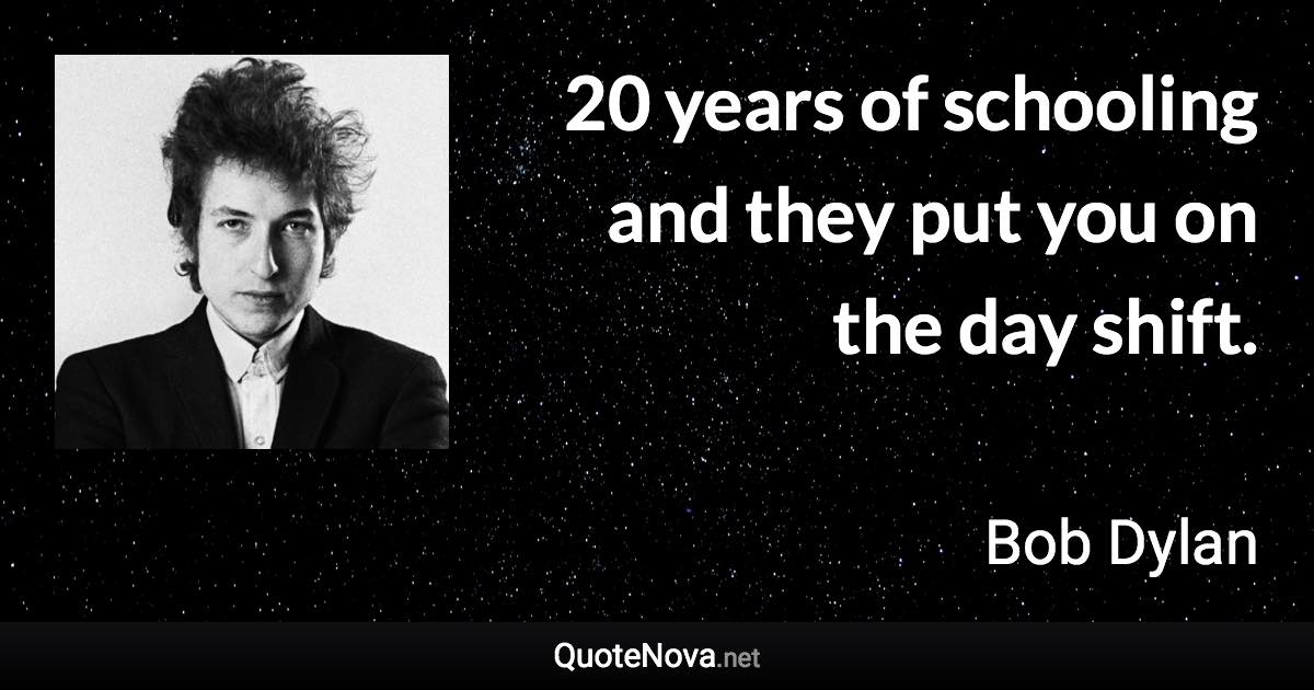 20 years of schooling and they put you on the day shift. - Bob Dylan quote