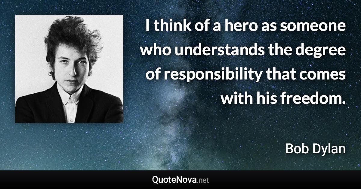 I think of a hero as someone who understands the degree of responsibility that comes with his freedom. - Bob Dylan quote