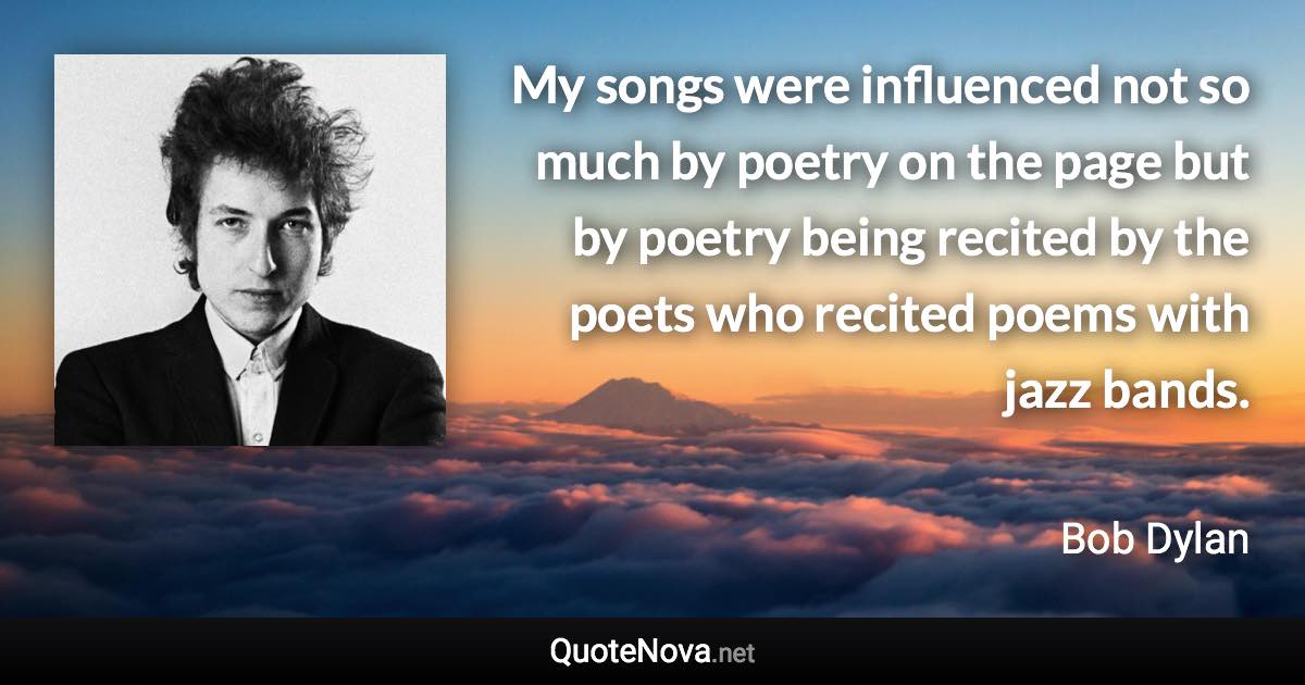 My songs were influenced not so much by poetry on the page but by poetry being recited by the poets who recited poems with jazz bands. - Bob Dylan quote