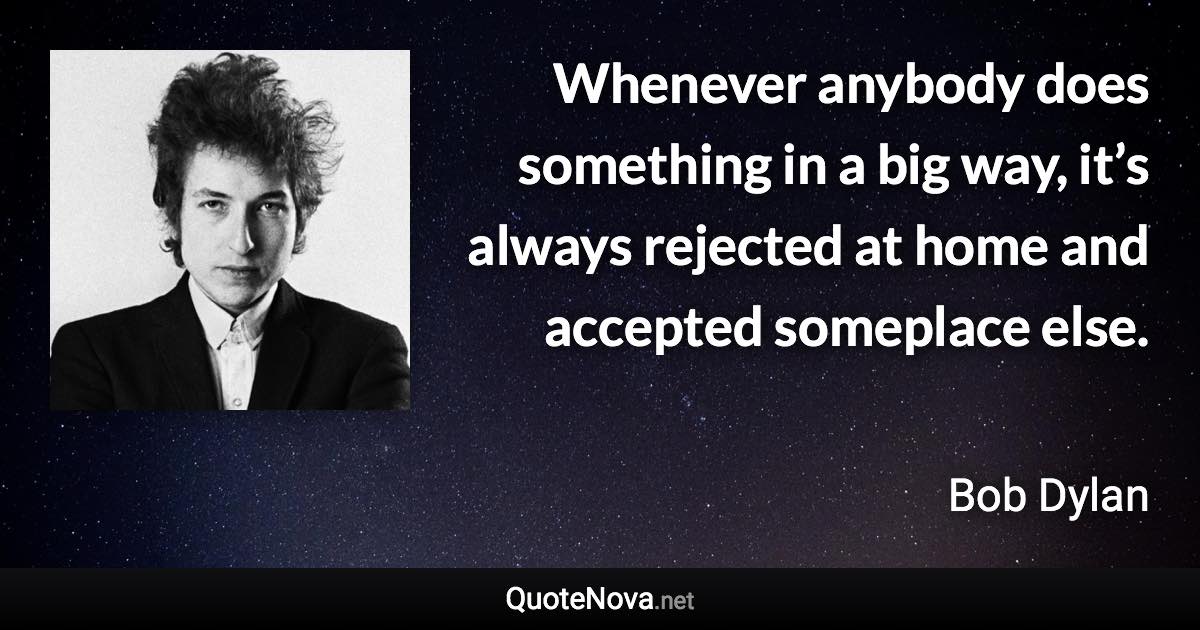 Whenever anybody does something in a big way, it’s always rejected at home and accepted someplace else. - Bob Dylan quote