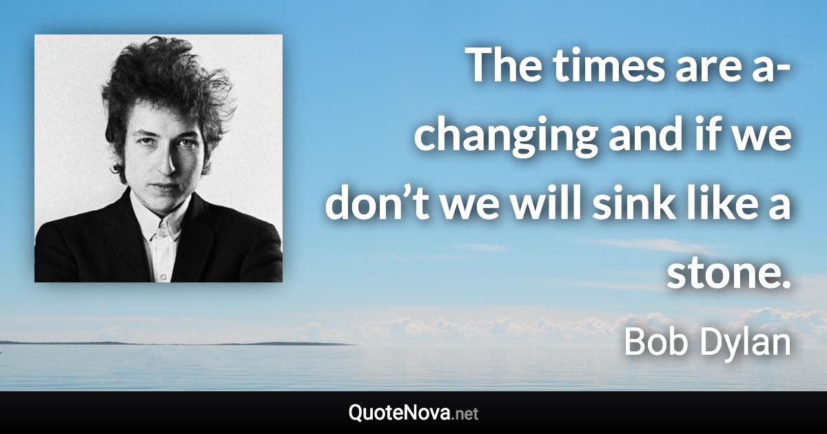 The times are a-changing and if we don’t we will sink like a stone. - Bob Dylan quote