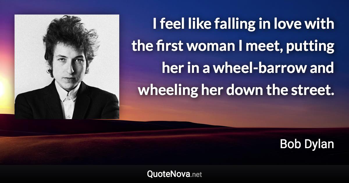 I feel like falling in love with the first woman I meet, putting her in a wheel-barrow and wheeling her down the street. - Bob Dylan quote