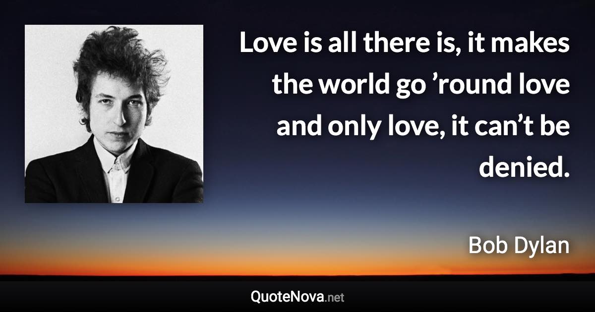 Love is all there is, it makes the world go ’round love and only love, it can’t be denied. - Bob Dylan quote