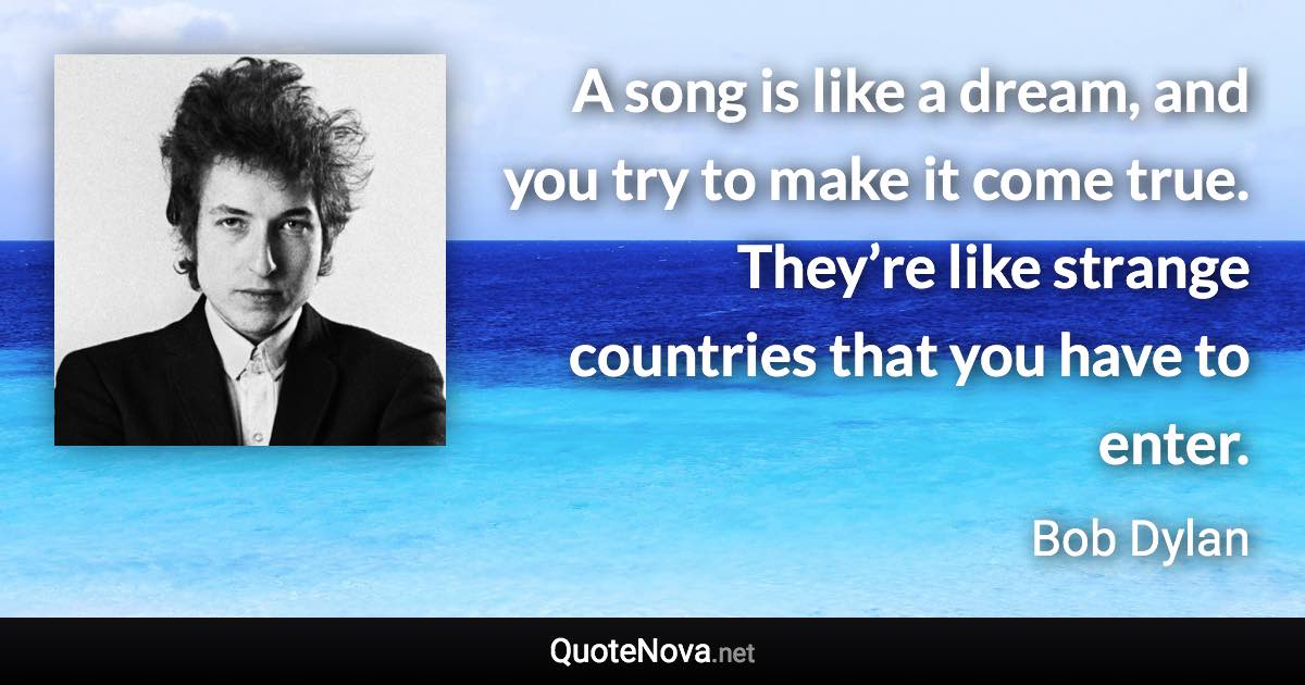 A song is like a dream, and you try to make it come true. They’re like strange countries that you have to enter. - Bob Dylan quote