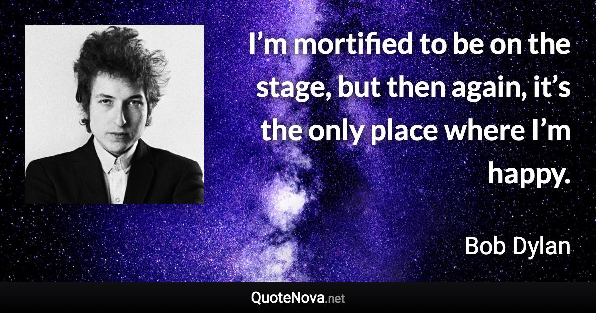 I’m mortified to be on the stage, but then again, it’s the only place where I’m happy. - Bob Dylan quote
