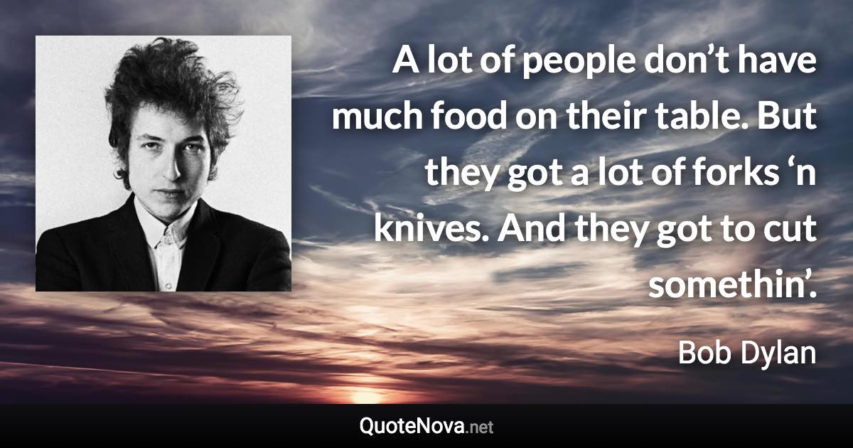 A lot of people don’t have much food on their table. But they got a lot of forks ‘n knives. And they got to cut somethin’. - Bob Dylan quote