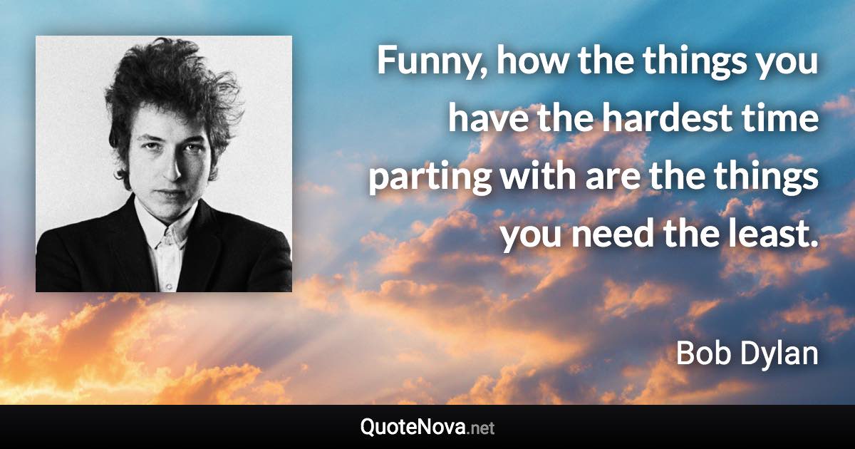 Funny, how the things you have the hardest time parting with are the things you need the least. - Bob Dylan quote