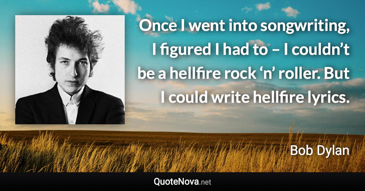 Once I went into songwriting, I figured I had to – I couldn’t be a hellfire rock ‘n’ roller. But I could write hellfire lyrics. - Bob Dylan quote