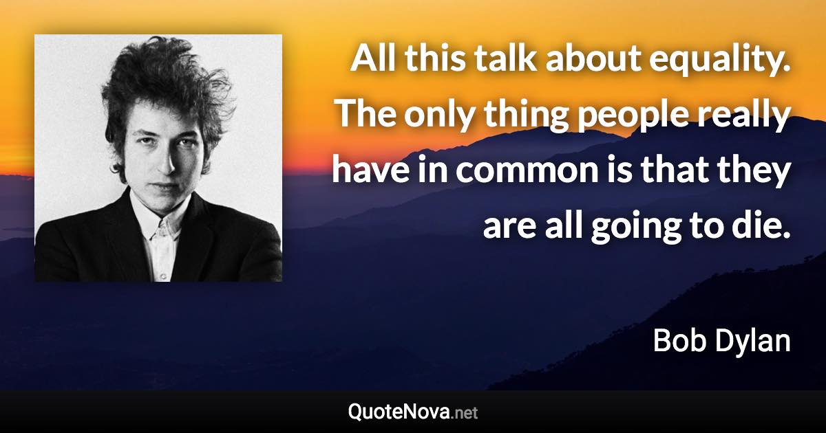 All this talk about equality. The only thing people really have in common is that they are all going to die. - Bob Dylan quote