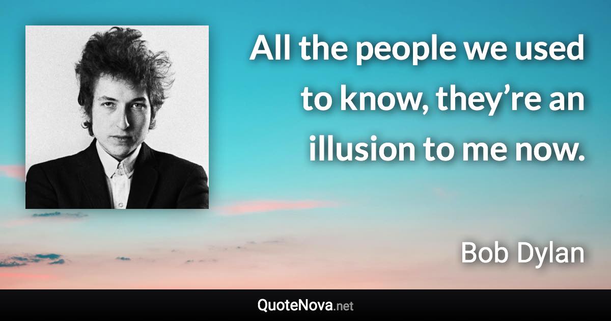 All the people we used to know, they’re an illusion to me now. - Bob Dylan quote