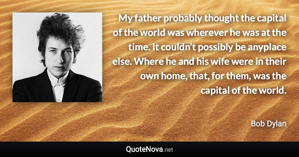 My father probably thought the capital of the world was wherever he was at the time. It couldn’t possibly be anyplace else. Where he and his wife were in their own home, that, for them, was the capital of the world. - Bob Dylan quote