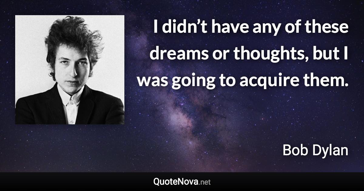 I didn’t have any of these dreams or thoughts, but I was going to acquire them. - Bob Dylan quote