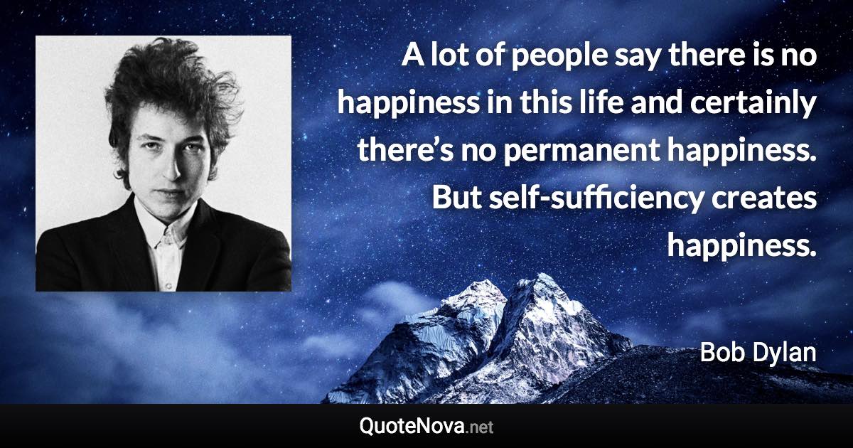 A lot of people say there is no happiness in this life and certainly there’s no permanent happiness. But self-sufficiency creates happiness. - Bob Dylan quote