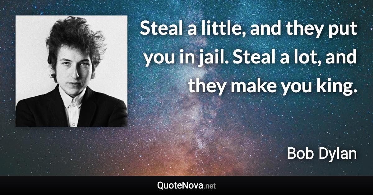 Steal a little, and they put you in jail. Steal a lot, and they make you king. - Bob Dylan quote