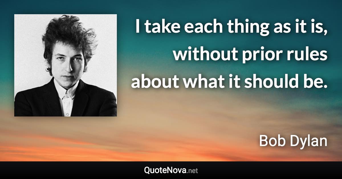 I take each thing as it is, without prior rules about what it should be. - Bob Dylan quote