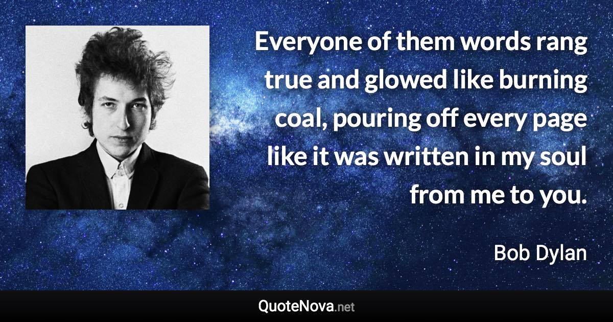 Everyone of them words rang true and glowed like burning coal, pouring off every page like it was written in my soul from me to you. - Bob Dylan quote