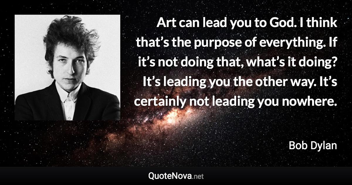 Art can lead you to God. I think that’s the purpose of everything. If it’s not doing that, what’s it doing? It’s leading you the other way. It’s certainly not leading you nowhere. - Bob Dylan quote