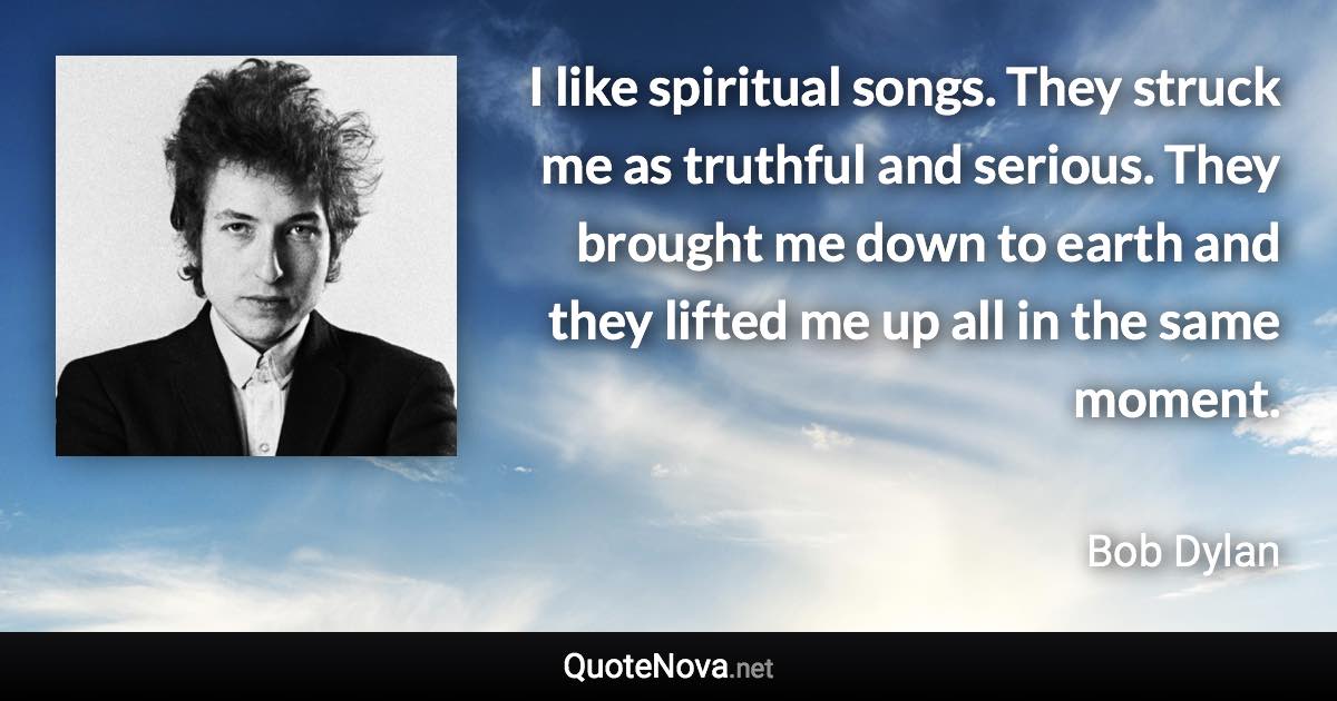 I like spiritual songs. They struck me as truthful and serious. They brought me down to earth and they lifted me up all in the same moment. - Bob Dylan quote