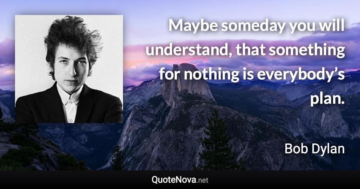 Maybe someday you will understand, that something for nothing is everybody’s plan. - Bob Dylan quote